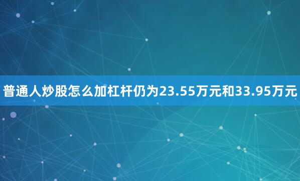 普通人炒股怎么加杠杆仍为23.55万元和33.95万元