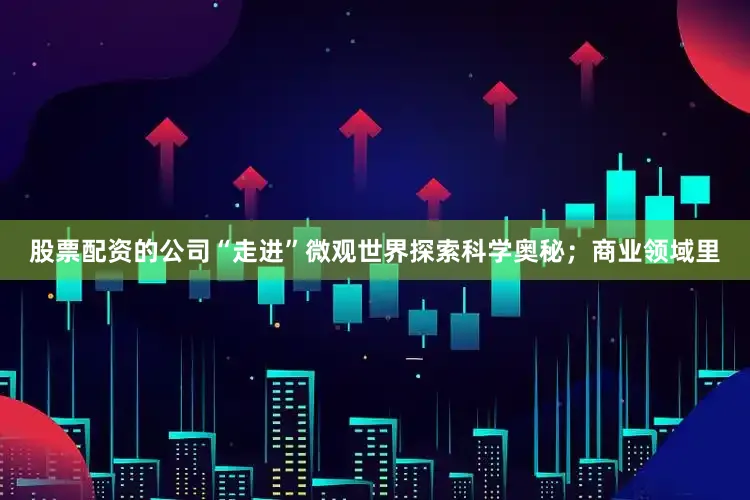 股票配资的公司“走进”微观世界探索科学奥秘；商业领域里
