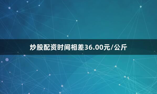 炒股配资时间相差36.00元/公斤