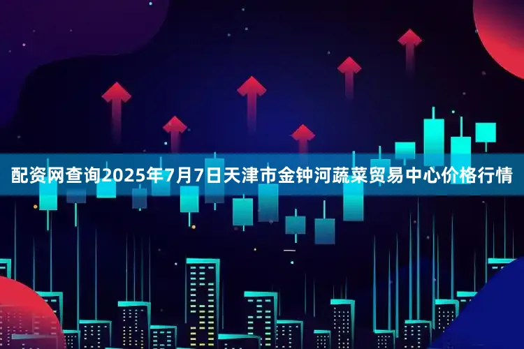 配资网查询2025年7月7日天津市金钟河蔬菜贸易中心价格行情