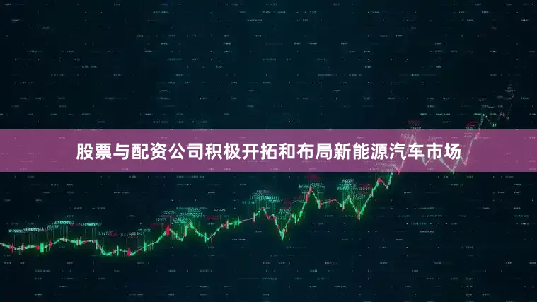 股票与配资公司积极开拓和布局新能源汽车市场