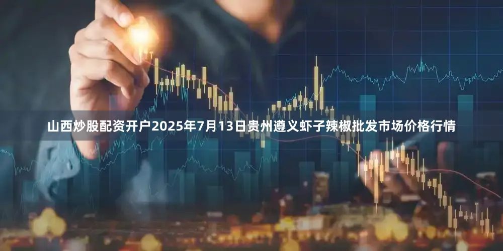 山西炒股配资开户2025年7月13日贵州遵义虾子辣椒批发市场价格行情