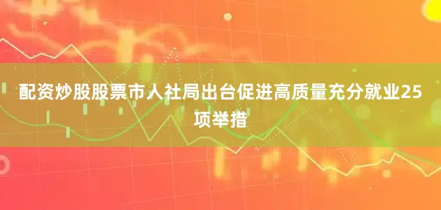 配资炒股股票市人社局出台促进高质量充分就业25项举措