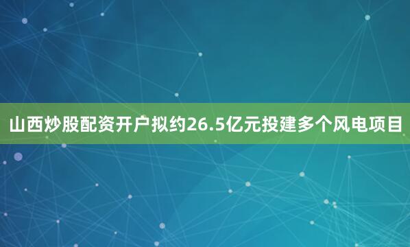 山西炒股配资开户拟约26.5亿元投建多个风电项目