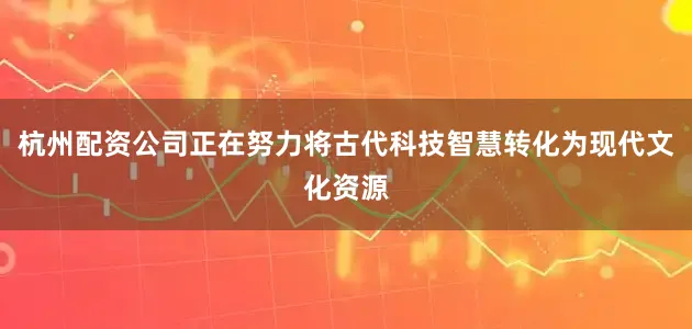 杭州配资公司正在努力将古代科技智慧转化为现代文化资源