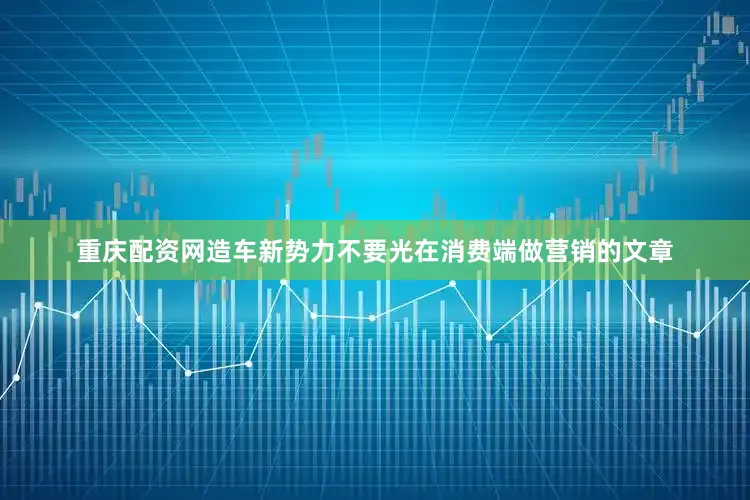 重庆配资网造车新势力不要光在消费端做营销的文章