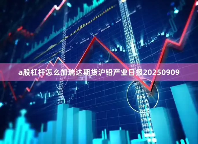 a股杠杆怎么加瑞达期货沪铅产业日报20250909