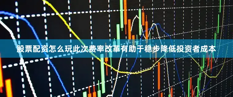 股票配资怎么玩此次费率改革有助于稳步降低投资者成本