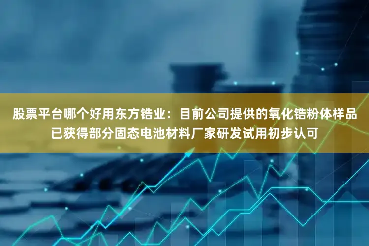 股票平台哪个好用东方锆业：目前公司提供的氧化锆粉体样品已获得部分固态电池材料厂家研发试用初步认可