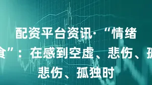 配资平台资讯· “情绪性暴食”：在感到空虚、悲伤、孤独时